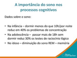 A importância do sono nos
processos cognitivos
Dados sobre o sono:
• Na infância – dormir menos do que 10h/por noite
reduz em 40% os problemas de concentração
• Na adolescência – passar mais de 18h sem
dormir reduz 30% os testes de raciocínio lógico
• No idoso – diminuição do sono REM – memória
 