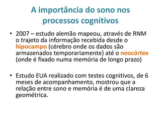 A importância do sono nos
processos cognitivos
• 2007 – estudo alemão mapeou, através de RNM
o trajeto da informação recebida desde o
hipocampo (cérebro onde os dados são
armazenados temporariamente) até o neocórtex
(onde é fixado numa memória de longo prazo)
• Estudo EUA realizado com testes cognitivos, de 6
meses de acompanhamento, mostrou que a
relação entre sono e memória é de uma clareza
geométrica.
 
