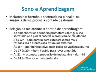Sono e Aprendizagem
• Melatonina: hormônio secretado na pineal e na
ausência de luz produz a vontade de dormir
• Relação da melatonina x horário de aprendizagem:
– Ao amanhecer os hormônio promotores da vigília são
secretados e a pineal encerra a produção de melatonina
– 8 às 12h - bom horário para estudar: somos mais
responsivos e atentos aos estímulos externos
– Às 15h – pior horário: nível mais baixo de vigilância diurno
– De 17 às 20h – bom horário para rever a matéria
– Às 21h –recomeça a produção de melatonina = dormir!
– De 24 às 2h – sono mais profundo
 