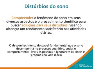 Distúrbios do sono
Compreender o fenômeno do sono em seus
diversos aspectos é o procedimento científico para
buscar soluções para seus distúrbios, visando
alcançar um rendimento satisfatório nas atividades
diárias.
O desconhecimento do papel fundamental que o sono
desempenha no processo cognitivo, social e
comportamental levas às pessoas a ignorarem os sinais e
sintomas na vida diária
 