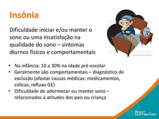Insônia
Dificuldade iniciar e/ou manter o
sono ou uma insatisfação na
qualidade do sono – sintomas
diurnos físicos e comportamentais
• Na infância: 10 a 30% na idade pré-escolar
• Geralmente são comportamentais – diagnóstico de
exclusão (afastar causas médicas: medicamentos,
cólicas, refluxo GE)
• Dificuldade de adormecer ou manter sono –
relacionados à atitudes dos pais ou criança
 