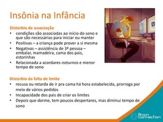 Insônia na Infância
Distúrbio de associação
• condições são associadas ao início do sono e
que são necessárias para iniciar ou manter
• Positivas – a criança pode prover a si mesma
• Negativas – assistência de 3ª pessoa –
embalar, mamadeira, cama dos pais,
estorinhas
• Relacionada a acordares noturnos e menor
tempo de sono
Distúrbio da falta de limite
• recusa ou retarda de ir pra cama há hora estabelecida, prorroga por
meio de vários pedidos
• Incapacidade dos pais de criar os limites
• Depois que dorme, tem poucos despertares, mas diminui tempo de
sono
 