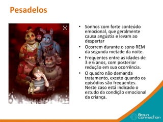 Pesadelos
• Sonhos com forte conteúdo
emocional, que geralmente
causa angústia e levam ao
despertar
• Ocorrem durante o sono REM
da segunda metade da noite.
• Frequentes entre as idades de
3 e 6 anos, com posterior
redução em sua ocorrência.
• O quadro não demanda
tratamento, exceto quando os
episódios são frequentes.
Neste caso está indicado o
estudo da condição emocional
da criança.
 