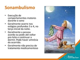 Sonambulismo
• Execução de
comportamentos motores
durante o sono
• Geralmente ocorre nos
estágios profundos 3 e 4, no
terço inicial da noite.
• Geralmente a pessoa
acorda ou pode até voltar
pro leito e continuar a
dormir. Pode haver amnésia
do ocorrido.
• Geralmente não precisa de
tratamento medicamentoso
 