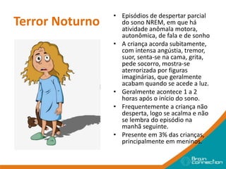 Terror Noturno
• Episódios de despertar parcial
do sono NREM, em que há
atividade anômala motora,
autonômica, de fala e de sonho
• A criança acorda subitamente,
com intensa angústia, tremor,
suor, senta-se na cama, grita,
pede socorro, mostra-se
aterrorizada por figuras
imaginárias, que geralmente
acabam quando se acede a luz.
• Geralmente acontece 1 a 2
horas após o início do sono.
• Frequentemente a criança não
desperta, logo se acalma e não
se lembra do episódio na
manhã seguinte.
• Presente em 3% das crianças,
principalmente em meninos.
 