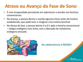 Atraso ou Avanço da Fase de Sono
• É uma incapacidade persistente em adormecer e acordar em horários
convencionais
• No Avanço, a pessoa dorme e acorda algumas horas antes do horário
estabelecido, que pode levar a imaginar uma insônia terminal
• No Atraso de fase, a pessoa dorme 3 a 6 h após o horário convencional
– relógio endógeno mais lento, com a liberação de melatonina
endógena atrasada
Na adolescência é REGRA!
 