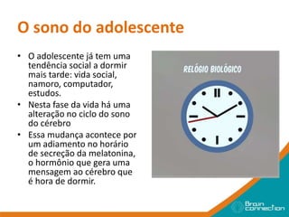 O sono do adolescente
• O adolescente já tem uma
tendência social a dormir
mais tarde: vida social,
namoro, computador,
estudos.
• Nesta fase da vida há uma
alteração no ciclo do sono
do cérebro
• Essa mudança acontece por
um adiamento no horário
de secreção da melatonina,
o hormônio que gera uma
mensagem ao cérebro que
é hora de dormir.
 