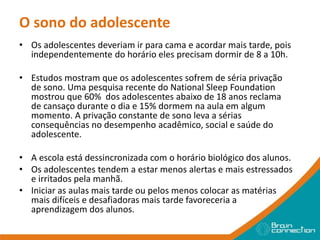 O sono do adolescente
• Os adolescentes deveriam ir para cama e acordar mais tarde, pois
independentemente do horário eles precisam dormir de 8 a 10h.
• Estudos mostram que os adolescentes sofrem de séria privação
de sono. Uma pesquisa recente do National Sleep Foundation
mostrou que 60% dos adolescentes abaixo de 18 anos reclama
de cansaço durante o dia e 15% dormem na aula em algum
momento. A privação constante de sono leva a sérias
consequências no desempenho acadêmico, social e saúde do
adolescente.
• A escola está dessincronizada com o horário biológico dos alunos.
• Os adolescentes tendem a estar menos alertas e mais estressados
e irritados pela manhã.
• Iniciar as aulas mais tarde ou pelos menos colocar as matérias
mais difíceis e desafiadoras mais tarde favoreceria a
aprendizagem dos alunos.
 