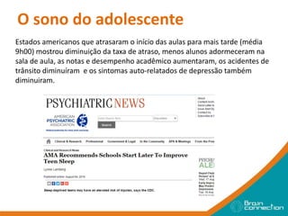 O sono do adolescente
Estados americanos que atrasaram o início das aulas para mais tarde (média
9h00) mostrou diminuição da taxa de atraso, menos alunos adormeceram na
sala de aula, as notas e desempenho acadêmico aumentaram, os acidentes de
trânsito diminuíram e os sintomas auto-relatados de depressão também
diminuiram.
 