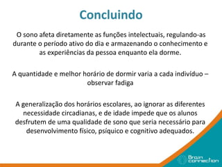 Concluindo
O sono afeta diretamente as funções intelectuais, regulando-as
durante o período ativo do dia e armazenando o conhecimento e
as experiências da pessoa enquanto ela dorme.
A quantidade e melhor horário de dormir varia a cada indivíduo –
observar fadiga
A generalização dos horários escolares, ao ignorar as diferentes
necessidade circadianas, e de idade impede que os alunos
desfrutem de uma qualidade de sono que seria necessário para
desenvolvimento físico, psíquico e cognitivo adequados.
 