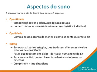 Aspectos do sono
O sono normal ou o ato de dormir bem envolve 3 aspectos:
• Quantidade
– tempo total de sono adequado de cada pessoa
– número de horas necessárias é uma característica individual
• Qualidade
– Como a pessoa acorda de manhã e como se sente durante o dia
• Ritmo
– Sono possui vários estágios, que traduzem diferentes níveis e
estados de consciência
– Fases que repetem em ciclos - de 4 a 5x numa noite de 8h
– Para ser mantido podem haver interferências internas ou
externas
– Cumprir um ritmo circadiano
 
