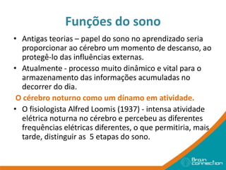 Funções do sono
• Antigas teorias – papel do sono no aprendizado seria
proporcionar ao cérebro um momento de descanso, ao
protegê-lo das influências externas.
• Atualmente - processo muito dinâmico e vital para o
armazenamento das informações acumuladas no
decorrer do dia.
O cérebro noturno como um dínamo em atividade.
• O fisiologista Alfred Loomis (1937) - intensa atividade
elétrica noturna no cérebro e percebeu as diferentes
frequências elétricas diferentes, o que permitiria, mais
tarde, distinguir as 5 etapas do sono.
 