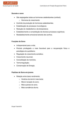 Licenciatura em Terapia Ocupacional 1ºano
Grupo Tutorial 6
Escola Superior de Saúde
Durante o sono
 São segregadas todas as hormonas catabolizantes (cortisol);
o Hormona do crescimento
 Controlo da produção de hormonas catabolizantes;
 Estabilização de processos imunológicos;
 Redução do metabolismo e da temperatura;
 Estabelecimento e consolidação de diversos processos cognitivos;
 Restabelecimento emocional através dos sonhos.
Funções do Sono
 Indispensável para a vida;
 Período privilegiado e mais favorável para a recuperação física e
psicológica do quotidiano;
 Regulação do crescimento somático;
 Crescimento neuronal;
 Consolidação da memória;
 Termorregulação;
 Conservação de Energia.
Padrões de Sono em jovens
 Relação entre baixo rendimento:
o Horários de dormir mais tarde;
o Menor duração do sono;
o Mais queixas do sono;
o Mais sonolência diurna.
 