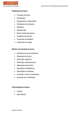 Licenciatura em Terapia Ocupacional 1ºano
Grupo Tutorial 6
Escola Superior de Saúde
Problemas de Sono
 Privação do sono;
 Obesidade;
 Esgotamento, depressões;
 Problemas de memória;
 Diabetes;
 Hipertensão;
 Risos Cardiovasculares;
 Cefaleias de tensão;
 Acidentes de trabalho;
 Acidentes de viação.
Efeitos da privação do sono
 Sonolência diurna excessiva;
 Alteração de humor;
 Disfunção cognitiva;
 Disfunção cardiovascular;
 Alterações hormonais;
 Alterações metabólicas;
 Alterações imunitárias;
 Aumenta o risco de acidentes;
 Aumento da morbilidade.
Perturbações do Sono
 Insónia;
 Narcolepsia.
 