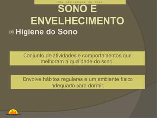 D i a I n t e r n a c i o n a l d o I d o s o 
SONO E 
ENVELHECIMENTO 
Higiene do Sono 
Conjunto de atividades e comportamentos que 
melhoram a qualidade do sono. 
Envolve hábitos regulares e um ambiente físico 
adequado para dormir. 
 