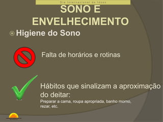 D i a I n t e r n a c i o n a l d o I d o s o 
SONO E 
ENVELHECIMENTO 
Higiene do Sono 
Falta de horários e rotinas 
Hábitos que sinalizam a aproximação 
do deitar: 
Preparar a cama, roupa apropriada, banho morno, 
rezar, etc. 
 