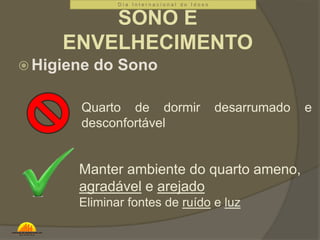 D i a I n t e r n a c i o n a l d o I d o s o 
SONO E 
ENVELHECIMENTO 
Higiene do Sono 
Quarto de dormir desarrumado e 
desconfortável 
Manter ambiente do quarto ameno, 
agradável e arejado 
Eliminar fontes de ruído e luz 
 