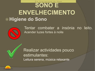 D i a I n t e r n a c i o n a l d o I d o s o 
SONO E 
ENVELHECIMENTO 
Higiene do Sono 
Tentar combater a insónia no leito. 
Acender luzes fortes à noite 
Realizar actividades pouco 
estimulantes: 
Leitura serena, música relaxante 
 
