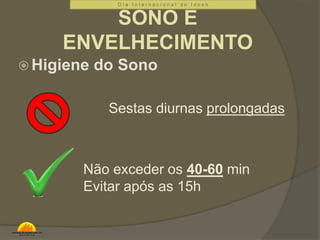 D i a I n t e r n a c i o n a l d o I d o s o 
SONO E 
ENVELHECIMENTO 
Higiene do Sono 
Sestas diurnas prolongadas 
Não exceder os 40-60 min 
Evitar após as 15h 
 
