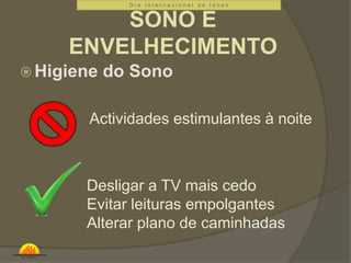 D i a I n t e r n a c i o n a l d o I d o s o 
SONO E 
ENVELHECIMENTO 
Higiene do Sono 
Actividades estimulantes à noite 
Desligar a TV mais cedo 
Evitar leituras empolgantes 
Alterar plano de caminhadas 
 