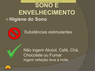 D i a I n t e r n a c i o n a l d o I d o s o 
SONO E 
ENVELHECIMENTO 
Higiene do Sono 
Substâncias estimulantes 
Não ingerir Alcóol, Café, Chá, 
Chocolate ou Fumar 
Ingerir refeição leve à noite 
 