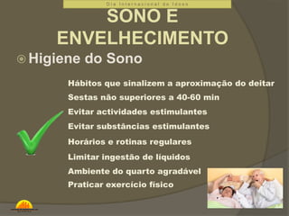 D i a I n t e r n a c i o n a l d o I d o s o 
SONO E 
ENVELHECIMENTO 
Higiene do Sono 
Hábitos que sinalizem a aproximação do deitar 
Sestas não superiores a 40-60 min 
Evitar actividades estimulantes 
Evitar substâncias estimulantes 
Horários e rotinas regulares 
Limitar ingestão de líquidos 
Ambiente do quarto agradável 
Praticar exercício físico 
 