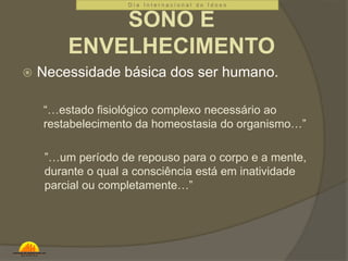 D i a I n t e r n a c i o n a l d o I d o s o 
SONO E 
ENVELHECIMENTO 
 Necessidade básica dos ser humano. 
“…estado fisiológico complexo necessário ao 
restabelecimento da homeostasia do organismo…” 
”…um período de repouso para o corpo e a mente, 
durante o qual a consciência está em inatividade 
parcial ou completamente…” 
 
