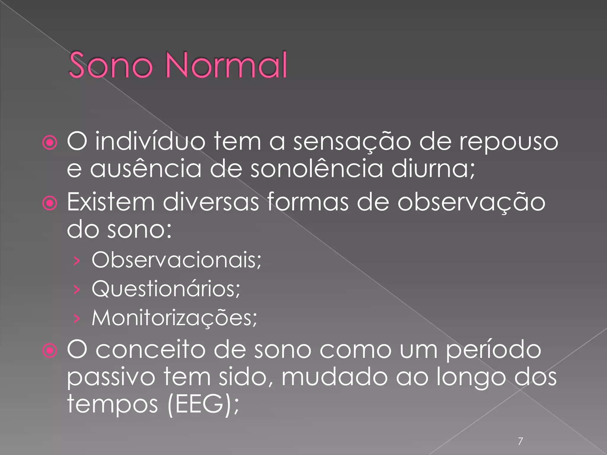 Sono NormalO indivíduo tem a sensação de repouso e ausência de sonolência diurna;Existem diversas formas de observação do sono:Observacionais;Questionários;Monitorizações;O conceito de sono como um período passivo tem sido, mudado ao longo dos tempos (EEG);7