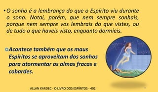•O sonho é a lembrança do que o Espírito viu durante
o sono. Notai, porém, que nem sempre sonhais,
porque nem sempre vos lembrais do que vistes, ou
de tudo o que haveis visto, enquanto dormíeis.
10
Acontece também que os maus
Espíritos se aproveitam dos sonhos
para atormentar as almas fracas e
cobardes.
ALLAN KARDEC - O LIVRO DOS ESPÍRITOS - 402
 