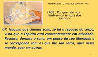 Por que não nos
lembramos sempre dos
sonhos?
13
Naquilo que chamas sono, só há o repouso do corpo,
visto que o Espírito está constantemente em atividade.
Recobra, durante o sono, um pouco da sua liberdade e
se corresponde com os que lhe são caros, quer neste
mundo, quer em outros.
ALLAN KARDEC - O LIVRO DOS ESPÍRITOS - 403
 
