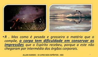 Mas como é pesada e grosseira a matéria que o
compõe, o corpo tem dificuldade em conservar as
impressões que o Espírito recebeu, porque a este não
chegaram por intermédio dos órgãos corporais.
14
ALLAN KARDEC - O LIVRO DOS ESPÍRITOS - 403
 