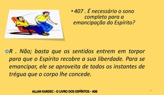 • 407 . É necessário o sono
completo para a
emancipação do Espírito?
24
R . Não; basta que os sentidos entrem em torpor
para que o Espírito recobre a sua liberdade. Para se
emancipar, ele se aproveita de todos os instantes de
trégua que o corpo lhe concede.
 