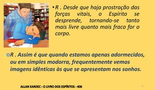 •R . Desde que haja prostração das
forças vitais, o Espírito se
desprende, tornando-se tanto
mais livre quanto mais fraco for o
corpo.
25
R . Assim é que quando estamos apenas adormecidos,
ou em simples modorra, frequentemente vemos
imagens idênticas às que se apresentam nos sonhos.
 