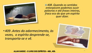 •409 .Antes do adormecimento, às
vezes, o espírito desprende-se,
transporta-se e vê.
26
 408 .Quando os sentidos
entorpecem podemos ouvir
palavras e até frases inteiras,
fraco eco do que um espírito
quer dizer.
 