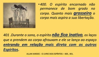 •400. O espírito encarnado não
permanece de bom grado no
corpo. Quanto mais grosseiro o
corpo mais aspira a sua libertação.
401 .Durante o sono, o espírito não fica inativo, os laços
que o prendem ao corpo afrouxam e ele se lança ao espaço
entrando em relação mais direta com os outros
Espíritos.
ALLAN KARDEC - O LIVRO DOS ESPÍRITOS – 400 , 401.
 