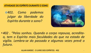 •402 . “Pelos sonhos. Quando o corpo repousa, acredita-
o, tem o Espírito mais faculdades do que no estado de
vigília. Lembra-se do passado e algumas vezes prevê o
futuro.
4
402. Como podemos
julgar da liberdade do
Espírito durante o sono?
ALLAN KARDEC - O LIVRO DOS ESPÍRITOS - 402
ATIVIDADE DO ESPÍRITO DURANTE O SONO
 