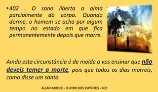 •402 . O sono liberta a alma
parcialmente do corpo. Quando
dorme, o homem se acha por algum
tempo no estado em que fica
permanentemente depois que morre.
5
Ainda esta circunstância é de molde a vos ensinar que não
deveis temer a morte, pois que todos os dias morreis,
como disse um santo.
ALLAN KARDEC - O LIVRO DOS ESPÍRITOS - 402
 