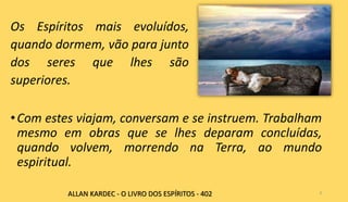 •Com estes viajam, conversam e se instruem. Trabalham
mesmo em obras que se lhes deparam concluídas,
quando volvem, morrendo na Terra, ao mundo
espiritual.
6ALLAN KARDEC - O LIVRO DOS ESPÍRITOS - 402
Os Espíritos mais evoluídos,
quando dormem, vão para junto
dos seres que lhes são
superiores.
 