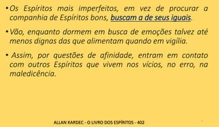 •Os Espíritos mais imperfeitos, em vez de procurar a
companhia de Espíritos bons, buscam a de seus iguais.
•Vão, enquanto dormem em busca de emoções talvez até
menos dignas das que alimentam quando em vigília.
• Assim, por questões de afinidade, entram em contato
com outros Espíritos que vivem nos vícios, no erro, na
maledicência.
7
ALLAN KARDEC - O LIVRO DOS ESPÍRITOS - 402
 