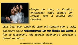 •Graças ao sono, os Espíritos
encarnados estão sempre em
relação com o mundo dos
Espíritos.
8
Quis Deus que, tendo de estar em contato com o vício,
pudessem eles ir retemperar-se na fonte do bem, a
fim de igualmente não falirem, quando se propõem a
instruir os outros.
ALLAN KARDEC - O LIVRO DOS ESPÍRITOS - 402
 