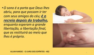 •O sono é a porta que Deus lhes
abriu, para que possam ir ter
com seus amigos do céu; é o
recreio depois do trabalho,
enquanto esperam a grande
libertação, a libertação final,
que os restituirá ao meio que
lhes é próprio.
9
ALLAN KARDEC - O LIVRO DOS ESPÍRITOS - 402
 