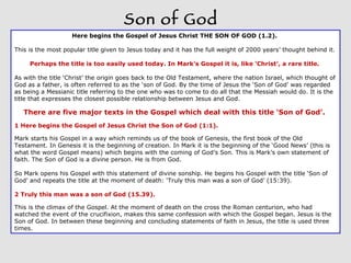 Son of God Here begins the Gospel of Jesus Christ THE SON OF GOD (1.2).  This is the most popular title given to Jesus today and it has the full weight of 2000 years’ thought behind it.  Perhaps the title is too easily used today. In Mark’s Gospel it is, like ‘Christ’, a rare title.  As with the title ‘Christ’ the origin goes back to the Old Testament, where the nation Israel, which thought of God as a father, is often referred to as the ‘son of God. By the time of Jesus the ‘Son of God’ was regarded as being a Messianic title referring to the one who was to come to do all that the Messiah would do. It is the title that expresses the closest possible relationship between Jesus and God.  There are five major texts in the Gospel which deal with this title ‘Son of God’.  1 Here begins the Gospel of Jesus Christ the Son of God (1:1).  Mark starts his Gospel in a way which reminds us of the book of Genesis, the first book of the Old Testament. In Genesis it is the beginning of creation. In Mark it is the beginning of the ‘Good News’ (this is what the word Gospel means) which begins with the coming of God’s Son. This is Mark’s own statement of faith. The Son of God is a divine person. He is from God.  So Mark opens his Gospel with this statement of divine sonship. He begins his Gospel with the title ‘Son of God’ and repeats the title at the moment of death: ‘Truly this man was a son of God’ (15:39).  2 Truly this man was a son of God (15.39).  This is the climax of the Gospel. At the moment of death on the cross the Roman centurion, who had watched the event of the crucifixion, makes this same confession with which the Gospel began. Jesus is the Son of God. In between these beginning and concluding statements of faith in Jesus, the title is used three times.  