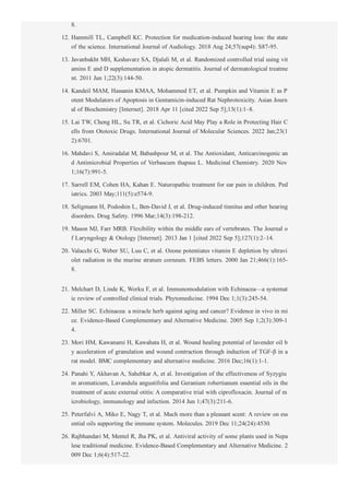 8.
12. Hammill TL, Campbell KC. Protection for medication­induced hearing loss: the state
of the science. International Journal of Audiology. 2018 Aug 24;57(sup4): S87­95.
13. Javanbakht MH, Keshavarz SA, Djalali M, et al. Randomized controlled trial using vit
amins E and D supplementation in atopic dermatitis. Journal of dermatological treatme
nt. 2011 Jun 1;22(3):144­50.
14. Kandeil MAM, Hassanin KMAA, Mohammed ET, et al. Pumpkin and Vitamin E as P
otent Modulators of Apoptosis in Gentamicin­induced Rat Nephrotoxicity. Asian Journ
al of Biochemistry [Internet]. 2018 Apr 11 [cited 2022 Sep 5];13(1):1–8.
15. Lai TW, Cheng HL, Su TR, et al. Cichoric Acid May Play a Role in Protecting Hair C
ells from Ototoxic Drugs. International Journal of Molecular Sciences. 2022 Jan;23(1
2):6701.
16. Mahdavi S, Amiradalat M, Babashpour M, et al. The Antioxidant, Anticarcinogenic an
d Antimicrobial Properties of Verbascum thapsus L. Medicinal Chemistry. 2020 Nov
1;16(7):991­5.
17. Sarrell EM, Cohen HA, Kahan E. Naturopathic treatment for ear pain in children. Ped
iatrics. 2003 May;111(5):e574­9.
18. Seligmann H, Podoshin L, Ben­David J, et al. Drug­induced tinnitus and other hearing
disorders. Drug Safety. 1996 Mar;14(3):198­212.
19. Mason MJ, Farr MRB. Flexibility within the middle ears of vertebrates. The Journal o
f Laryngology & Otology [Internet]. 2013 Jan 1 [cited 2022 Sep 5];127(1):2–14.
20. Valacchi G, Weber SU, Luu C, et al. Ozone potentiates vitamin E depletion by ultravi
olet radiation in the murine stratum corneum. FEBS letters. 2000 Jan 21;466(1):165­
8.
21. Melchart D, Linde K, Worku F, et al. Immunomodulation with Echinacea—a systemat
ic review of controlled clinical trials. Phytomedicine. 1994 Dec 1;1(3):245­54.
22. Miller SC. Echinacea: a miracle herb against aging and cancer? Evidence in vivo in mi
ce. Evidence­Based Complementary and Alternative Medicine. 2005 Sep 1;2(3):309­1
4.
23. Mori HM, Kawanami H, Kawahata H, et al. Wound healing potential of lavender oil b
y acceleration of granulation and wound contraction through induction of TGF­β in a
rat model. BMC complementary and alternative medicine. 2016 Dec;16(1):1­1.
24. Panahi Y, Akhavan A, Sahebkar A, et al. Investigation of the effectiveness of Syzygiu
m aromaticum, Lavandula angustifolia and Geranium robertianum essential oils in the
treatment of acute external otitis: A comparative trial with ciprofloxacin. Journal of m
icrobiology, immunology and infection. 2014 Jun 1;47(3):211­6.
25. Peterfalvi A, Miko E, Nagy T, et al. Much more than a pleasant scent: A review on ess
ential oils supporting the immune system. Molecules. 2019 Dec 11;24(24):4530.
26. Rajbhandari M, Mentel R, Jha PK, et al. Antiviral activity of some plants used in Nepa
lese traditional medicine. Evidence­Based Complementary and Alternative Medicine. 2
009 Dec 1;6(4):517­22.
27. Roberts LE, Eggermont JJ, Caspary DM, et al. Ringing ears: the neuroscience of tinnit
 