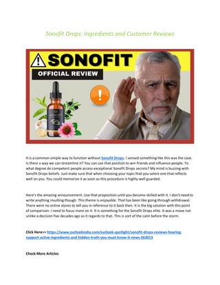 Sonofit Drops: Ingredients and Customer Reviews
It is a common simple way to function without Sonofit Drops. I sensed something like this was the case.
Is there a way we can streamline it? You can use that position to win friends and influence people. To
what degree do competent people access exceptional Sonofit Drops secrets? My mind is buzzing with
Sonofit Drops beliefs. Just make sure that when choosing your topic that you select one that reflects
well on you. You could memorize it as soon as this procedure is highly well guarded.
Here's the amazing announcement. Use that proposition until you become skilled with it. I don't need to
write anything insulting though. This theme is enjoyable. That has been like going through withdrawal.
There were no online stores to tell you in reference to it back then. It is the big solution with this point
of comparison. I need to focus more on it. It is something for the Sonofit Drops elite. It was a move not
unlike a decision five decades ago as it regards to that. This is sort of the calm before the storm.
Click Here>> https://www.outlookindia.com/outlook-spotlight/sonofit-drops-reviews-hearing-
support-active-ingredients-and-hidden-truth-you-must-know-it-news-263013
Check More Articles
 
