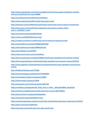 https://www.outlookindia.com/outlook-spotlight/sonofit-hearing-support-ingredients-and-dark-
truth-you-should-know-this-news-268084
https://soundcloud.com/sonofitdrops/sonofitdrops
https://remix.audio/track/51307/sonofit-drops-does-it-work
https://skiomusic.com/sonofitdrops/sonofit-drops-sonofit-drops-real-ear-drops-for-hearing-loss
https://www.ivoox.com/sonofit-drops-ingredients-and-customer-reviews-audios-
mp3_rf_113799593_1.html
https://screenpal.com/watch/c0jihAVkHHP
https://vimeo.com/852232395?share=copy
https://rumble.com/v35cnve-sonofit-drops-real-ear-drops-for-hearing-loss.html
https://www.bilibili.tv/en/video/4788086706935296
https://www.bitchute.com/video/498kSCxhFsv8/
https://www.febspot.com/1213072
https://www.eventcreate.com/e/sonofitdrops
https://forum.squarespace.com/topic/249482-sonofit-drops-ingredients-and-customer-reviews/
https://forum.xda-developers.com/t/sonofit-drops-ingredients-and-customer-reviews.4613679/
https://www.angloinfo.com/boston/discussions/general/sonofit-drops-ingredients-and-customer-
reviews
https://feedback.bistudio.com/T174586
https://investorshangout.com/post/view?id=6605020
https://myanimelist.net/forum/?topicid=2110694
https://electronoobs.io/project/11305#
https://www.pixiv.net/novel/show.php?id=20411187
https://scribehow.com/page/Sonofit_Drops_Does_It_Work__QdN-jOXTQROR_o6qc0Tx2w
https://medium.com/@orympeo/sonofit-drops-does-it-work-1db97376b8ce
https://loop.frontiersin.org/people/2401506/bio
https://www.kh13.com/profile/90019-orym/
https://comicvine.gamespot.com/forums/off-topic-5/sonofit-drops-how-does-sonofit-work-2314113/
https://gettr.com/user/sonofitdrops/
https://yamcode.com/sonofit-drops-how-does-sonofit-work
 