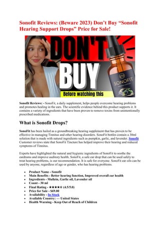 Sonofit Reviews: (Beware 2023) Don’t Buy “Sonofit
Hearing Support Drops” Price for Sale!
Sonofit Reviews: - SonoFit, a daily supplement, helps people overcome hearing problems
and promotes healing in the ears. The scientific evidence behind this product supports it. It
contains a variety of ingredients that have been proven to remove toxins from unintentionally
prescribed medications.
What is Sonofit Drops?
SonoFit has been hailed as a groundbreaking hearing supplement that has proven to be
effective in managing Tinnitus and other hearing disorders. SonoFit bottles contain a 30ml
solution that is made with natural ingredients such as pumpkin, garlic, and lavender. Sonofit
Customer reviews state that SonoFit Tincture has helped improve their hearing and reduced
symptoms of Tinnitus.
Experts have highlighted the natural and hygienic ingredients of SonoFit to soothe the
eardrums and improve auditory health. SonoFit, a safe ear drop that can be used safely to
treat hearing problems, is our recommendation. It is safe for everyone. SonoFit ear oils can be
used by anyone, regardless of age or gender, who has hearing problems.
• Product Name - Sonofit
• Main Benefits - Better hearing function, Improved overall ear health
• Ingredients - Mullein, Garlic oil, Lavender oil
• Count - 30 ml
• Final Rating - ★★★★☆ (4.5/5.0)
• Price for Sale - $69.00
• Availability - In Stock
• Available Country: — United States
• Health Warning - Keep Out of Reach of Children
 
