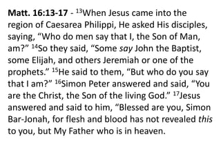 Matt. 16:13-17 - 13When Jesus came into the
region of Caesarea Philippi, He asked His disciples,
saying, “Who do men say that I, the Son of Man,
am?” 14So they said, “Some say John the Baptist,
some Elijah, and others Jeremiah or one of the
prophets.” 15He said to them, “But who do you say
that I am?” 16Simon Peter answered and said, “You
are the Christ, the Son of the living God.” 17Jesus
answered and said to him, “Blessed are you, Simon
Bar-Jonah, for flesh and blood has not revealed this
to you, but My Father who is in heaven.
 