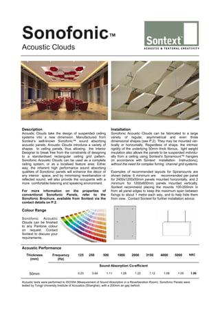 Sonofonic™
Acoustic Clouds

Description

Installation

Acoustic Clouds take the design of suspended ceiling
systems into a new dimension. Manufactured from
Sontext’s well-known Sonofonic™ sound absorbing
acoustic panels, Acoustic Clouds introduce a variety of
shapes to ceiling panels, thus allowing the Interior
Designer to break free from the constraints of designing
to a standardised rectangular ceiling grid pattern.
Sonofonic Acoustic Clouds can be used as a complete
ceiling system, or as a localised feature area. Either
way, the inherent high performance sound absorbing
qualities of Sonofonic panels will enhance the décor of
any interior space, and by minimising reverberation or
reflected sound, will also provide the occupants with a
more comfortable listening and speaking environment.

Sonofonic Acoustic Clouds can be fabricated to a large
variety of regular, asymmetrical and even three
dimensional shapes (see P.2). They may be mounted vertically or horizontally. Regardless of shape, the intrinsic
rigidity of the underlying 50mm thick fibrous, light weight
insulation also allows the panels to be suspended individually from a ceiling using Sontext’s Spiramount™ hangers
(in accordance with Sontext Installation Instructions),
without the need for complex furring channel grid systems.
.
Examples of recommended layouts for Spiramounts are
shown below: 6 minimum are
recommended per panel
for 2400x1200x50mm panels mounted horizontally, and 2
minimum for 1200x600mm panels mounted vertically.
Sontext recommend placing the mounts 100-200mm in
from all panel edges to keep the maximum span between
fixings to about 1 metre each way, and to help hide them
from view. Contact Sontext for further installation advice.

For more information on the properties of
conventional Sonofonic Panels, refer to the
Sonofonic Brochure, available from Sontext via the
contact details on P.2.

Colour Range
Sonofonic
Acoustic
Clouds can be finished
to any Pantone colour
on request. Contact
Sontext to discuss your
requirements.

Acoustic Performance
Thickness
(mm)

Frequency
(Hz)

125

250

500

1000

2000

3150

4000

5000

NRC

Sound Absorption Co-efficient

50mm

0.23

0.64

1.11

1.28

1.22

1.12

1.08

1.05

Acoustic tests were performed to ISO354 (Measurement of Sound Absorption in a Reverberation Room). Sonofonic Panels were
tested by Tongji University Institute of Acoustics (Shanghai), with a 200mm air gap behind.

1.06

 