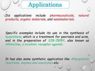 Applications
Its applications include pharmaceuticals, natural
products, organic materials, and nanomaterials.
Specific examples include its use in the synthesis of
tazarotene, which is a treatment for psoriasis and acne,
and in the preparation of SIB-1508Y, also known as
Altinicline, a nicotinic receptor agonist.
It has also some synthetic application like Alkynylation
reactions, enynes and enediynes etc.
 