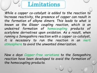 Limitations
While a copper co-catalyst is added to the reaction to
increase reactivity, the presence of copper can result in
the formation of alkyne dimers. This leads to what is
known as the Glaser coupling reaction, which is an
undesired formation of homocoupling products of
acetylene derivatives upon oxidation. As a result, when
running a Sonogashira reaction with a copper co-catalyst,
it is necessary to run the reaction in an inert
atmosphere to avoid the unwanted dimerization.
Now a days Copper-free variations to the Sonogashira
reaction have been developed to avoid the formation of
the homocoupling products.
 